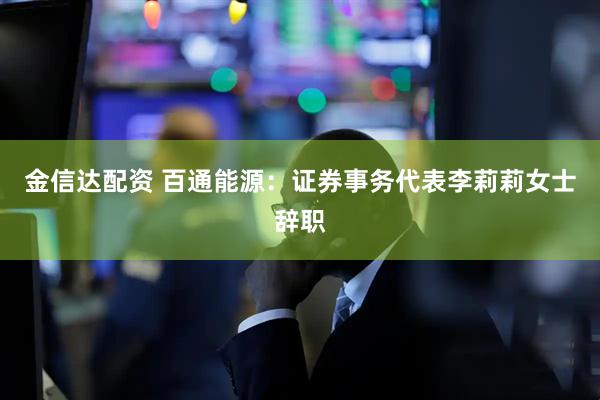 金信达配资 百通能源：证券事务代表李莉莉女士辞职