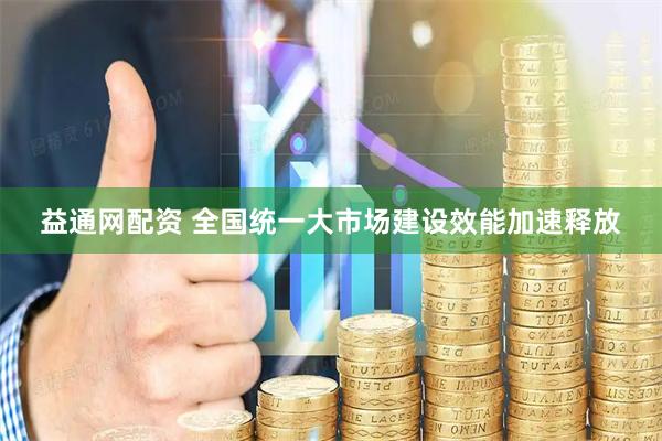 益通网配资 全国统一大市场建设效能加速释放