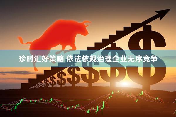 珍时汇好策略 依法依规治理企业无序竞争