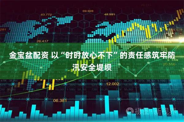 金宝盆配资 以“时时放心不下”的责任感筑牢防汛安全堤坝