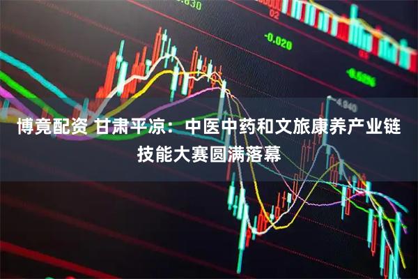 博竟配资 甘肃平凉：中医中药和文旅康养产业链技能大赛圆满落幕