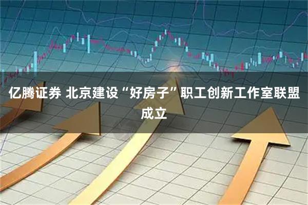 亿腾证券 北京建设“好房子”职工创新工作室联盟成立