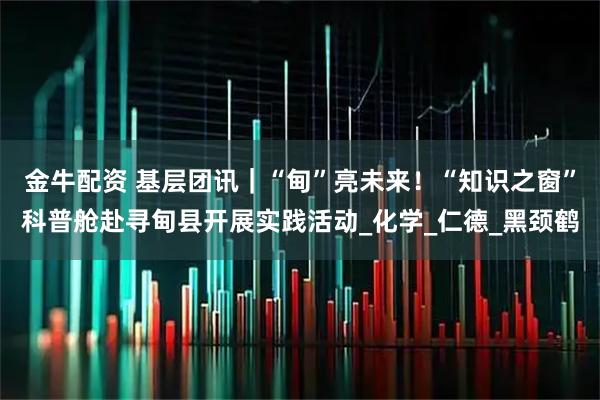 金牛配资 基层团讯｜“甸”亮未来！“知识之窗”科普舱赴寻甸县开展实践活动_化学_仁德_黑颈鹤