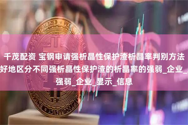 千茂配资 宝钢申请强析晶性保护渣析晶率判别方法专利 能很好地区分不同强析晶性保护渣的析晶率的强弱_企业_显示_信息