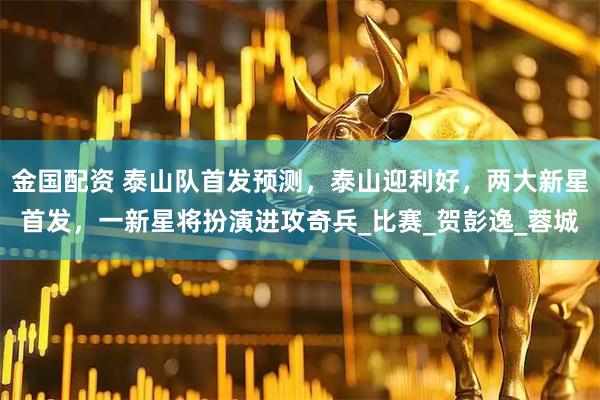 金国配资 泰山队首发预测，泰山迎利好，两大新星首发，一新星将扮演进攻奇兵_比赛_贺彭逸_蓉城
