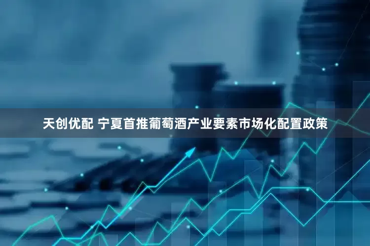 天创优配 宁夏首推葡萄酒产业要素市场化配置政策