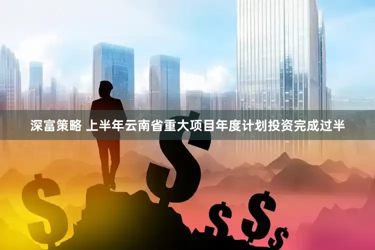 深富策略 上半年云南省重大项目年度计划投资完成过半