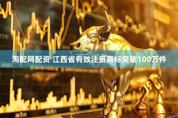淘配网配资 江西省有效注册商标突破100万件