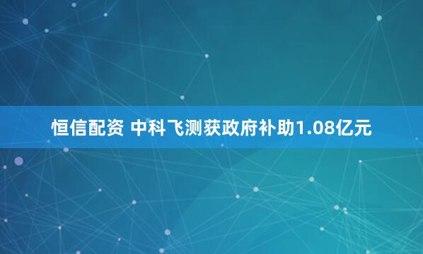 恒信配资 中科飞测获政府补助1.08亿元