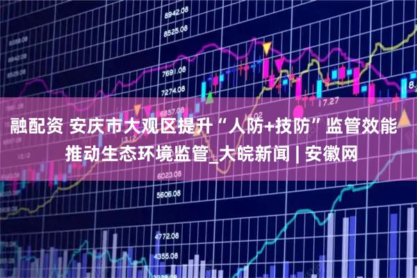 融配资 安庆市大观区提升“人防+技防”监管效能   推动生态环境监管_大皖新闻 | 安徽网