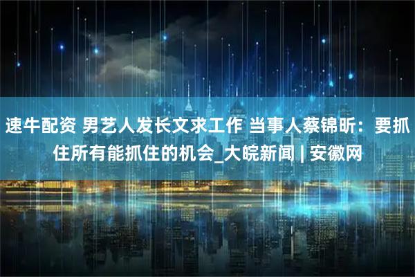 速牛配资 男艺人发长文求工作 当事人蔡锦昕：要抓住所有能抓住的机会_大皖新闻 | 安徽网