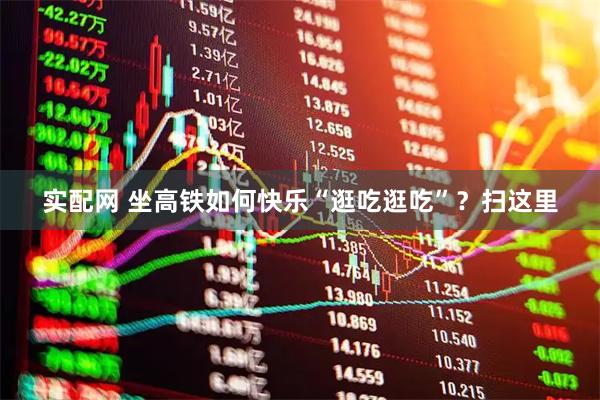 实配网 坐高铁如何快乐“逛吃逛吃”？扫这里