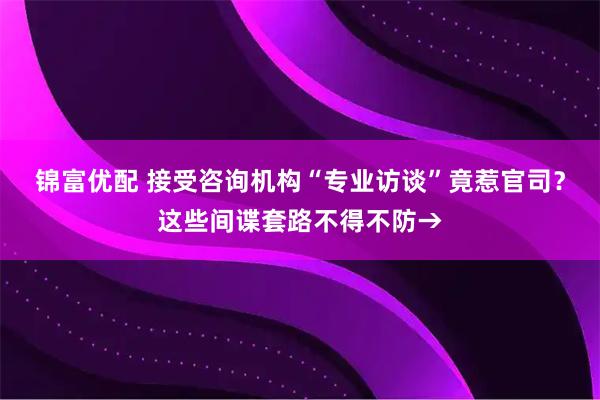 锦富优配 接受咨询机构“专业访谈”竟惹官司？这些间谍套路不得不防→