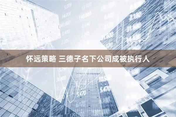 怀远策略 三德子名下公司成被执行人
