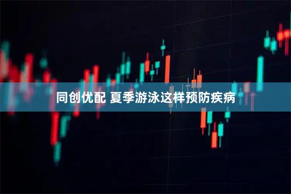 同创优配 夏季游泳这样预防疾病