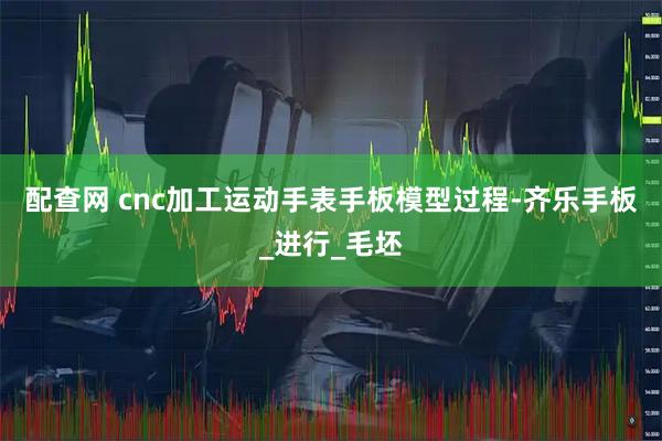 配查网 cnc加工运动手表手板模型过程-齐乐手板_进行_毛坯