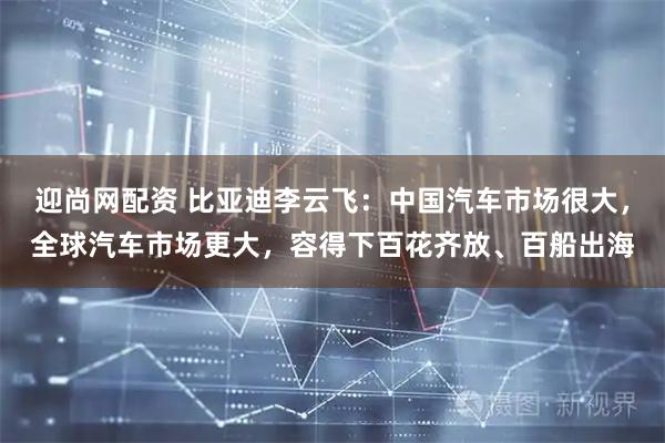 迎尚网配资 比亚迪李云飞：中国汽车市场很大，全球汽车市场更大，容得下百花齐放、百船出海
