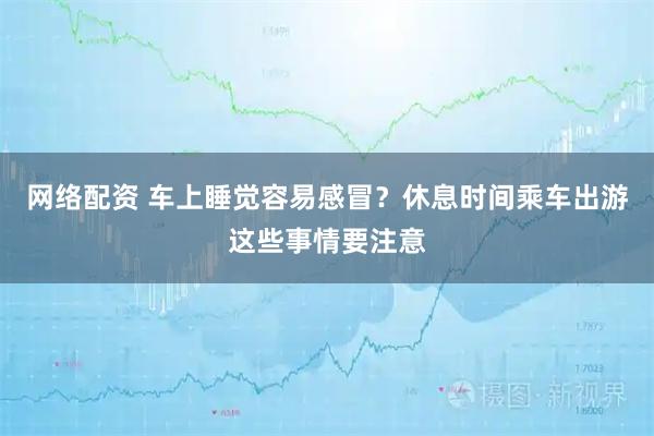网络配资 车上睡觉容易感冒？休息时间乘车出游这些事情要注意