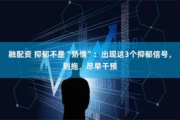 融配资 抑郁不是“矫情”：出现这3个抑郁信号，别拖，尽早干预