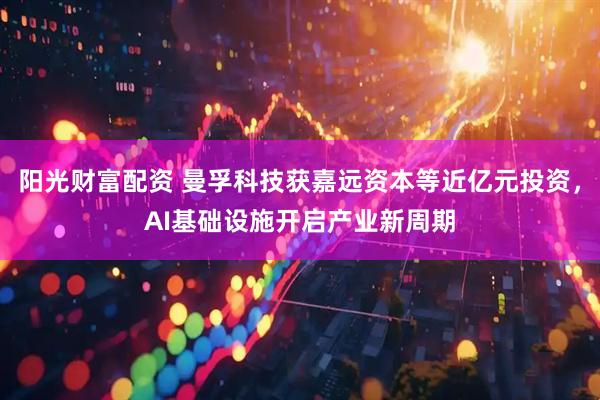 阳光财富配资 曼孚科技获嘉远资本等近亿元投资，AI基础设施开启产业新周期