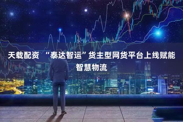 天载配资  “泰达智运”货主型网货平台上线赋能智慧物流