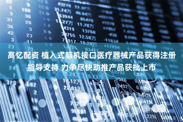 高忆配资 植入式脑机接口医疗器械产品获得注册指导支持 力争尽快助推产品获批上市