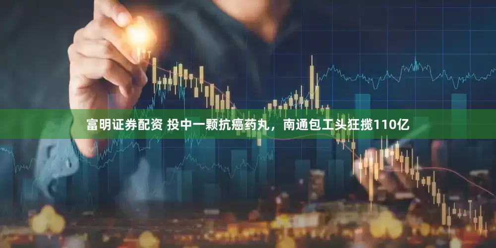 富明证券配资 投中一颗抗癌药丸，南通包工头狂揽110亿