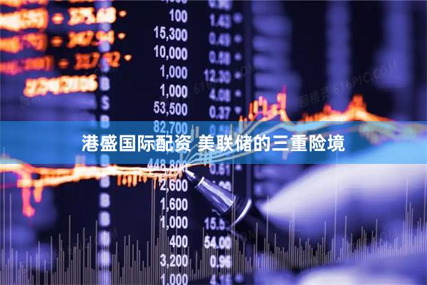 港盛国际配资 美联储的三重险境
