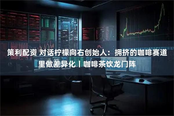 策利配资 对话柠檬向右创始人：拥挤的咖啡赛道里做差异化丨咖啡茶饮龙门阵