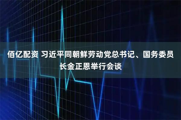 佰亿配资 习近平同朝鲜劳动党总书记、国务委员长金正恩举行会谈