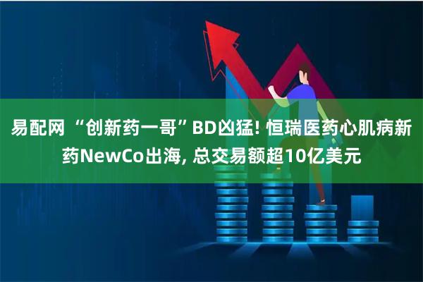 易配网 “创新药一哥”BD凶猛! 恒瑞医药心肌病新药NewCo出海, 总交易额超10亿美元